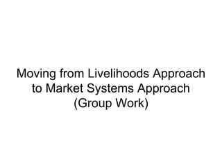 Moving from Livelihoods Approach
to Market Systems Approach
(Group Work)
 