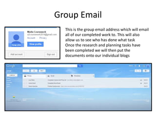 Group Email 
This is the group email address which will email 
all of our completed work to. This will also 
allow us to see who has done what task 
Once the research and planning tasks have 
been completed we will then put the 
documents onto our individual blogs 
 