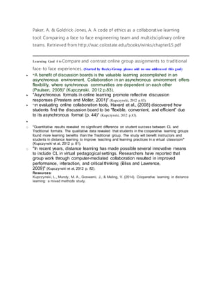 Paker, A. & Goldrick-Jones, A. A code of ethics as a collaborative learning
tool: Comparing a face to face engineering team and multidsciplinary online
teams. Retrieved from http://wac.colostate.edu/books/winks/chapter15.pdf
Learning Goal # 6-Compare and contrast online group assignments to traditional
face-to face experiences. (Started by Becky-Group please add no one addressed this goal)
 "A benefit of discussion boards is the valuable learning accomplished in an
asynchronous environment. Collaboration in an asynchronous environment offers
flexibility, where synchronous communities are dependent on each other
(Paulsen, 2008)" (Kupczynski, 2012 p.83).
 "Asynchronous formats in online learning promote reflective discussion
responses (Prestera and Moller, 2001)" (Kupczynski, 2012 p.83).
 "In evaluating online collaboration tools, Havard et al., (2008) discovered how
students find the discussion board to be “flexible, convenient, and efficient” due
to its asynchronous format (p. 44)" (Kupczynski, 2012 p.83).

o "Quantitative results revealed no significant difference on student success between CL and
Traditional formats. The qualitative data revealed that students in the cooperative learning groups
found more learning benefits than the Traditional group. The study will benefit instructors and
students in distance learning to improve teaching and learning practices in a virtual classroom"
(Kupczynski et al, 2012 p. 81).
o "In recent years, distance learning has made possible several innovative means
to include CL in virtual pedagogical settings. Researchers have reported that
group work through computer-mediated collaboration resulted in improved
performance, interaction, and critical thinking (Bliss and Lawrence,
2009)" (Kupczynski et al, 2012 p. 82).
Resources:
Kupczynski, L., Mundy, M. A., Goswami, J., & Meling, V. (2014). Cooperative learning in distance
learning: a mixed methods study.
 