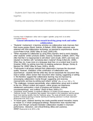 - Students don’t have the understanding of how to construct knowledge
together.
- Grading and assessing individuals' contribution in a group work/project.
Learning Goal # 2-Implement online tools to support equitable group work in an online
environment-(Becky)
General information from reseach involving group work and online
collaboration:
 "Students’ involvement in learning activities via collaborative tools improves their
final course grades (Ravid, Kalman, & Rafaeli, 2008). Better outcomes were
obtained with Wiki collaborative technology as opposed to asynchronous forums
(Levin-Peled & Kali, 2008)" (Blau & Caspi, 2009 p.48).
 "When requested to collaborate by using Wikis, learners tend to avoid changing
other students’ written products (Dalke, Cassidy, Grobstein, & Blank, 2007). They
often feel that it is inappropriate to edit others' work (Coyle, 2007), and many are
reluctant to interfere with “somebody else’s material” (Konja & Ben-Zvi, 2008).
When they do, it was more on a language level than on a content level (Lund &
Smørdal, 2006), by adding more than by deleting sentences (Berger, Gorsky &
Meishar-Tal, 2008)" (Blau & Caspi, 2009 p. 48-49).
 "Participants in all groups believed that collaboration improves the document
quality. However, evaluation of the contribution of collaboration was
asymmetrical - students felt that while they did not exacerbate the document they
read or edited, others worsen their document when reading, suggesting or editing
it. We therefore suggest that collaborative learning may be improved by
encouraging collaboration mainly through suggesting and receiving
improvements and less by editing each others' writing" (Blau & Caspi, 2009 p. 53).
 "The challenges increase exponentially when collaborative group work is added
to the mix. Without context and support, online groups can experience
unbalanced participation, a lack of progress and direction, mistrust,
misunderstandings, and conflicts" (West & West, 2008 p.21).
 "Quantitative results revealed no significant difference on student success between CL and
Traditional formats. The qualitative data revealed that students in the cooperative learning groups
found more learning benefits than the Traditional group. The study will benefit instructors and
students in distance learning to improve teaching and learning practices in a virtual classroom"
(Kupczynski et al, 2012 p. 81).
 "In recent years, distance learning has made possible several innovative means
to include CL in virtual pedagogical settings. Researchers have reported that
group work through computer-mediated collaboration resulted in improved
performance, interaction, and critical thinking (Bliss and Lawrence,
2009)" (Kupczynski et al, 2012 p. 82).
 
