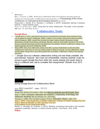 
References:
Blau, I., & Caspi, A. (2009). What type of collaboration helps? Psychological ownership, perceived
learning and outcome quality of collaboration using Google Docs. In Proceedings of the Chais
conference on instructional technologies research (pp. 48-55).
Kupczynski, L., Mundy, M. A., Goswami, J., & Meling, V. (2014). Cooperative learning in distance
learning: a mixed methods study.
West,J. A., & West,M. L. (2008). Using wikis for online collaboration: The power of the read-write
web (Vol. 15). John Wiley & Sons.
Collaborative Tools:
Google Docs-
 "Google Docs is “a free, web-based word processor,spreadsheet,presentation, form, and data storage
service offered by Google” (Wikipedia, 2010a). It allows users to create, edit and store their documents
online (Thompson, 2008). Google Docs includes four major options:Google Documents, Google
Spreadsheets, Google Presentations, and Google Drawing, which all share similar functions.This review
focuses on Google Documents and how this application can facilitate students’collaborative writing in the
English language classroom" (Wikipedia (2010).
 Sharp (2009) writes that collaborative editing tools allow a group of individuals to edit a document
simultaneously while they can view the changes made by others in real time. It is the collaborative editing
tool that makes Google Docs a powerful program that can facilitate collaborative writing in the language
classroom.
 "...Google Docs as it allowed collaborative writing and was freely available. We
soon learned, however, that it was not embeddable, meaning students could not
access a given Google Doc from within the course website and would need to
link to a different web- site to complete their assignments" (Roseth et al, 2013
p.57).
Watch Video
Using Google Docs for Collaborative Work
User: MSU LearnDAT - Added: 1/21/13
References:
Google Docs. Retrieved November 4, 2010, from http://en.wikipedia.org/wiki/Google_Docs.
Sharp, V. (2009). Computer education for teachers: Integrating technology into
classroom teaching (6th ed). Hoboken, N.J.: John Wiley.
Thompson, J. (2008). Don’t be afraid to explore Web 2.0. Education Digest, 74(4), 19-22
Yang, C. (2010). Using Google Docs to Facilitate Collaborative Writing in an English Language Classroom
Practice. Retrieved September 23, 2015, from http://www.tesl-
ej.org/wordpress/issues/volume14/ej55/ej55m1/
Roseth, C., Akcaoglu, M., & Zellner, A. (2013). Blending synchronous face-to-face and computer-
supported cooperative learning in a hybrid doctoral seminar. TechTrends, 57(3), 54-59.
Wikis-
 