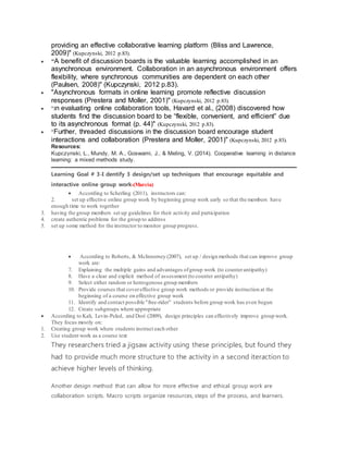 providing an effective collaborative learning platform (Bliss and Lawrence,
2009)" (Kupczynski, 2012 p.83).
 "A benefit of discussion boards is the valuable learning accomplished in an
asynchronous environment. Collaboration in an asynchronous environment offers
flexibility, where synchronous communities are dependent on each other
(Paulsen, 2008)" (Kupczynski, 2012 p.83).
 "Asynchronous formats in online learning promote reflective discussion
responses (Prestera and Moller, 2001)" (Kupczynski, 2012 p.83).
 "In evaluating online collaboration tools, Havard et al., (2008) discovered how
students find the discussion board to be “flexible, convenient, and efficient” due
to its asynchronous format (p. 44)" (Kupczynski, 2012 p.83).
 "Further, threaded discussions in the discussion board encourage student
interactions and collaboration (Prestera and Moller, 2001)" (Kupczynski, 2012 p.83).
Resources:
Kupczynski, L., Mundy, M. A., Goswami, J., & Meling, V. (2014). Cooperative learning in distance
learning: a mixed methods study.
Learning Goal # 3-I dentify 3 design/set up techniques that encourage equitable and
interactive online group work-(Marcia)
 According to Scherling (2011), instructors can:
2. set up effective online group work by beginning group work early so that the members have
enough time to work together
3. having the group members set up guidelines for their activity and participation
4. create authentic problems for the group to address
5. set up some method for the instructor to monitor group progress.
 According to Roberts, & McInnerney (2007), set up / design methods that can improve group
work are:
7. Explaining the multiple gains and advantages ofgroup work (to counterantipathy)
8. Have a clear and explicit method of assessment (to counter antipathy)
9. Select either random or hereogenous group members
10. Provide courses that covereffective group work methods or provide instruction at the
beginning of a course on effective group work
11. Identify and contact possible "free-rider" students before group work has even begun
12. Create subgroups where appropriate
 According to Kali, Levin-Peled, and Dori (2009), design principles can effectively improve group work.
They focus mostly on:
1. Creating group work where students instruct each other
2. Use student work as a course text
They researchers tried a jigsaw activity using these principles, but found they
had to provide much more structure to the activity in a second iteraction to
achieve higher levels of thinking.
Another design method that can allow for more effective and ethical group work are
collaboration scripts. Macro scripts organize resources, steps of the process, and learners.
 
