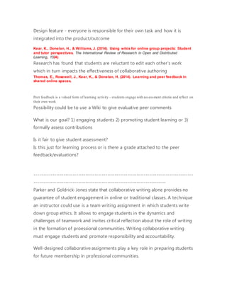 Design feature - everyone is responsible for their own task and how it is
integrated into the product/outcome
Kear, K., Donelan, H., & Williams, J. (2014). Using wikis for online group projects: Student
and tutor perspectives. The International Review of Research in Open and Distributed
Learning, 15(4).
Research has found that students are reluctant to edit each other's work
which in turn impacts the effectiveness of collaborative authoring
Thomas, E., Rosewell, J., Kear, K., & Donelan, H. (2014). Learning and peer feedback in
shared online spaces.
Peer feedback is a valued form of learning activity - students engage with assessment criteria and reflect on
their own work
Possibility could be to use a Wiki to give evaluative peer comments
What is our goal? 1) engaging students 2) promoting student learning or 3)
formally assess contributions
Is it fair to give student assessment?
Is this just for learning process or is there a grade attached to the peer
feedback/evaluations?
---------------------------------------------------------------------------------------
------------------------------------------------------------------------
Parker and Goldrick-Jones state that collaborative writing alone provides no
guarantee of student engagement in online or traditional classes. A technique
an instructor could use is a team writing assignment in which students write
down group ethics. It allows to engage students in the dynamics and
challenges of teamwork and invites critical reflection about the role of writing
in the formation of proessional communities. Writing collaborative writing
must engage students and promote responsibility and accountability.
Well-designed collaborative assignments play a key role in preparing students
for future membership in professional communities.
 