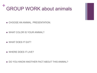 +
GROUP WORK about animals
 CHOOSE AN ANIMAL. PRESENTATION.
 WHAT COLOR IS YOUR ANIMAL?
 WHAT DOES IT EAT?
 WHERE DOES IT LIVE?
 DO YOU KNOW ANOTHER FACT ABOUT THIS ANIMAL?
 