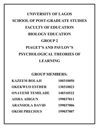 UNIVERSITY OF LAGOS
SCHOOL OF POST-GRADUATE STUDIES
FACULTY OF EDUCATION
BIOLOGY EDUCATION
GROUP 2
PIAGET’S AND PAVLOV’S
PSYCHOLOGICAL THEORIES OF
LEARNING
GROUP MEMBERS:
KAZEEM BOLAJI 100310050
OKEKWUO ESTHER 130310023
ONAYEMI TEMILADE 140310522
AISHA ADIGUN 199037011
ARANSIOLA DAVID 199037006
OKOH PRECIOUS 199037007
 