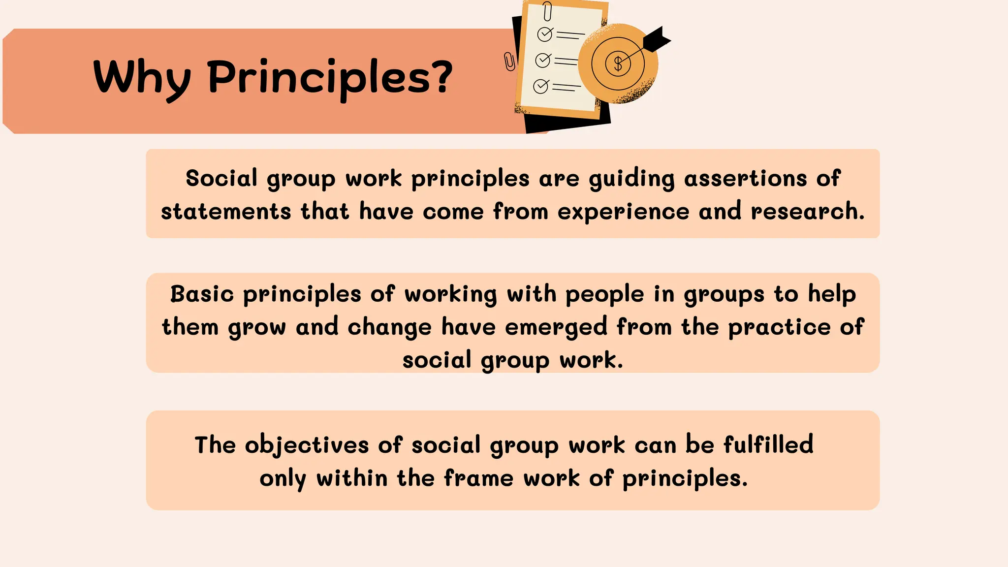 Basic principles of working with people in groups to help
them grow and change have emerged from the practice of
social group work.
Why Principles?
Social group work principles are guiding assertions of
statements that have come from experience and research.
The objectives of social group work can be fulfilled
only within the frame work of principles.
 