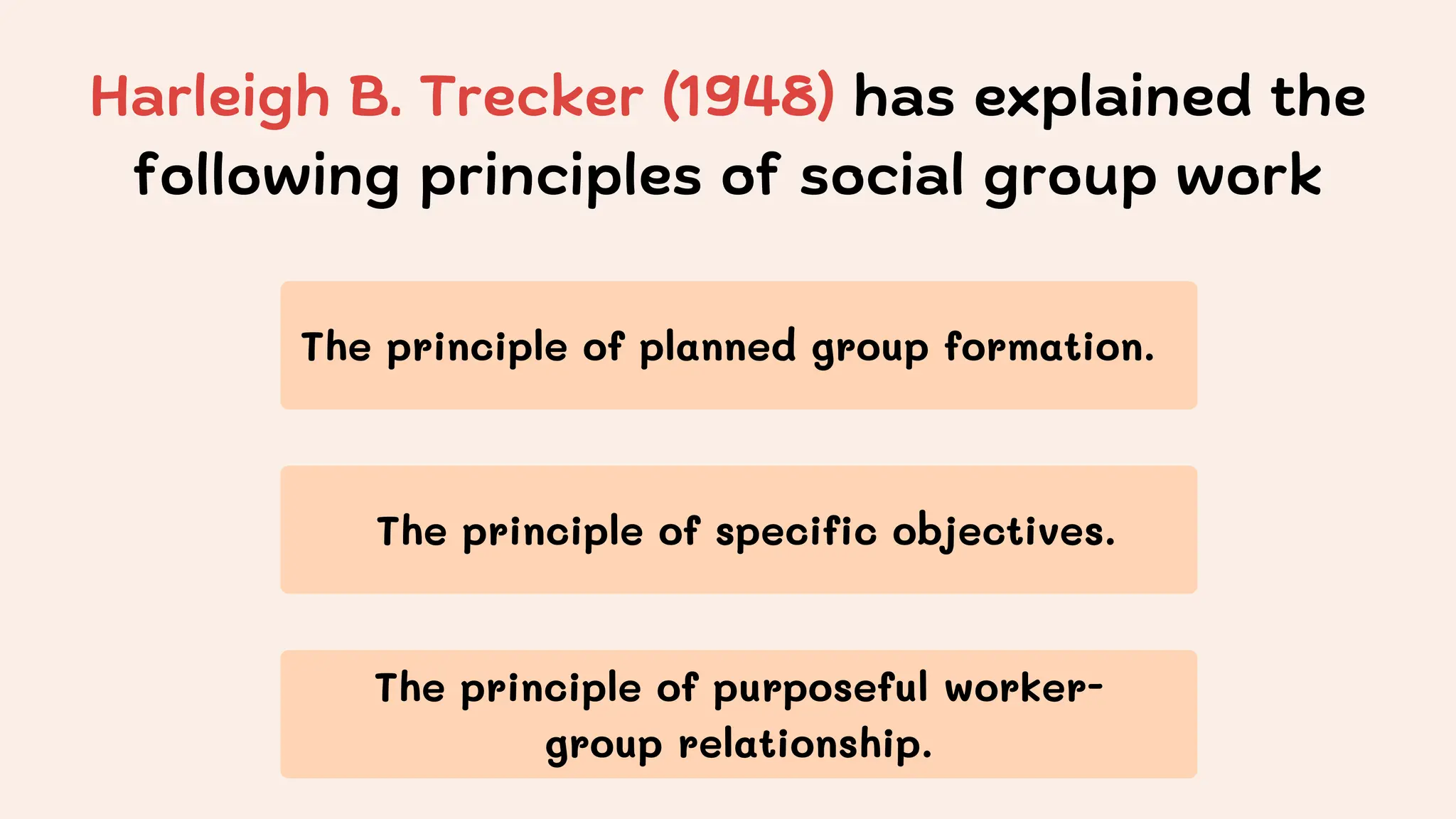 Harleigh B. Trecker (1948) has explained the
following principles of social group work
The principle of planned group formation.
The principle of specific objectives.
The principle of purposeful worker-
group relationship.
 