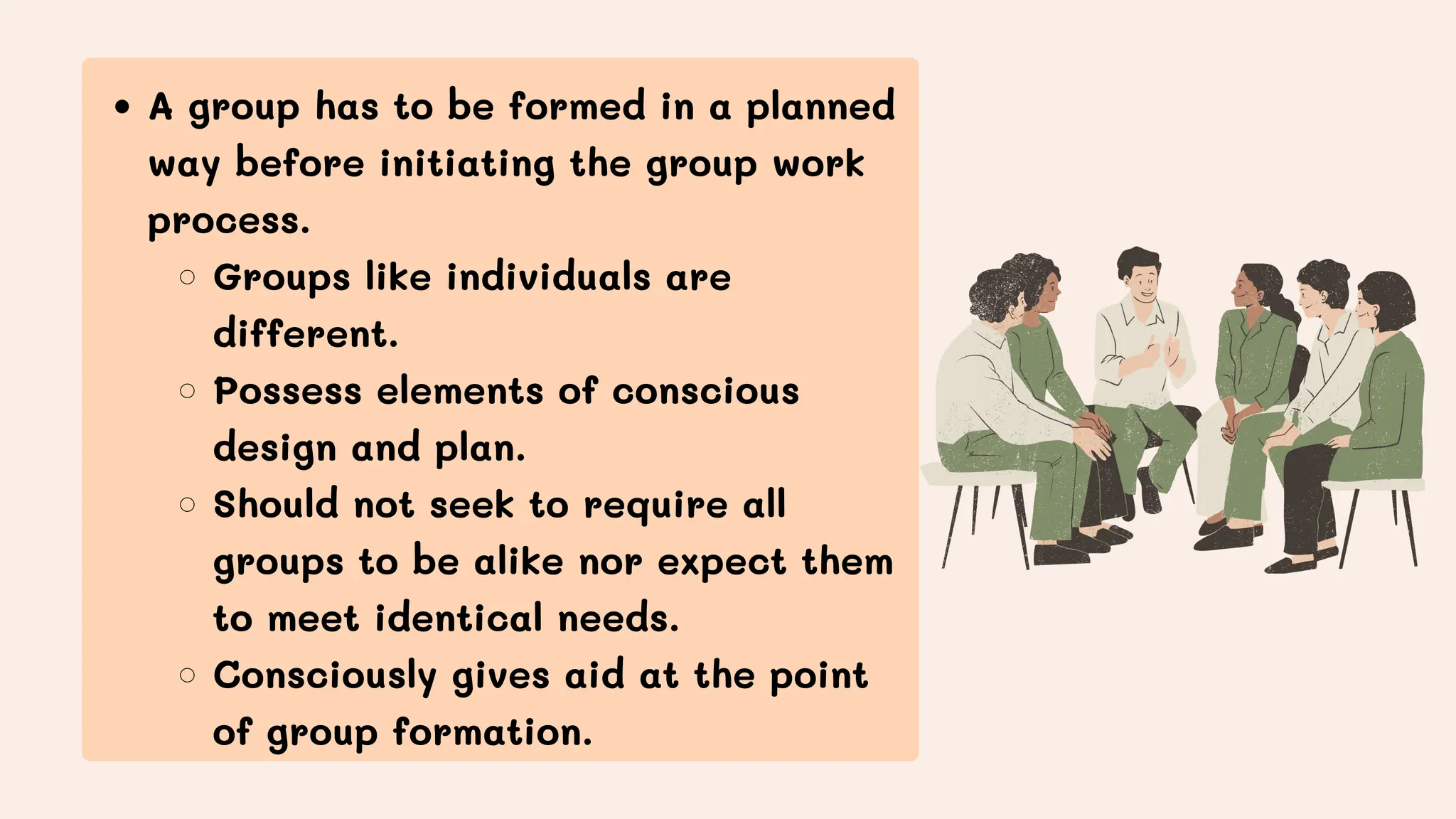 A group has to be formed in a planned
way before initiating the group work
process.
Groups like individuals are
different.
Possess elements of conscious
design and plan.
Should not seek to require all
groups to be alike nor expect them
to meet identical needs.
Consciously gives aid at the point
of group formation.
 