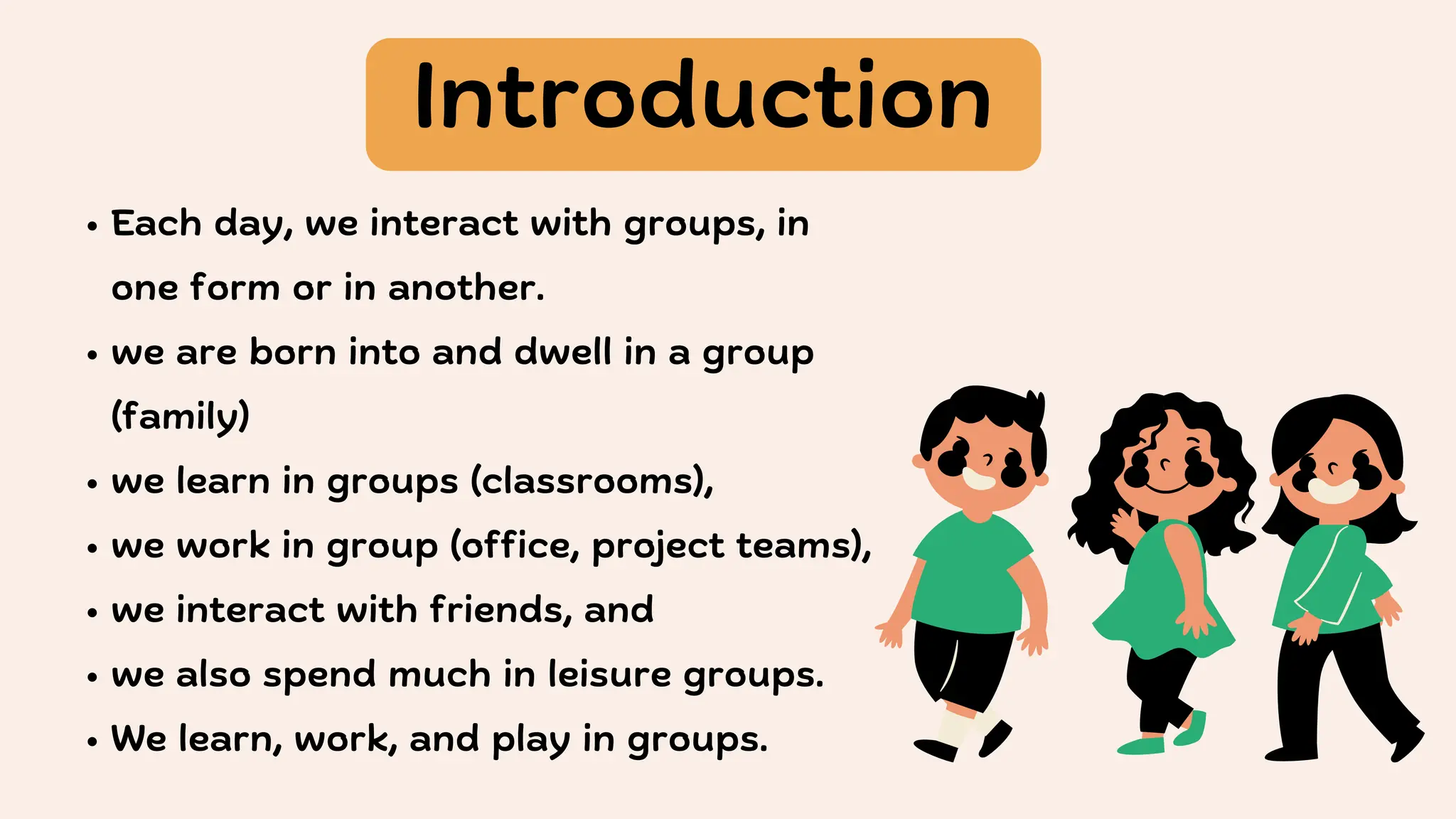 Each day, we interact with groups, in
one form or in another.
we are born into and dwell in a group
(family)
we learn in groups (classrooms),
we work in group (office, project teams),
we interact with friends, and
we also spend much in leisure groups.
We learn, work, and play in groups.
Introduction
 