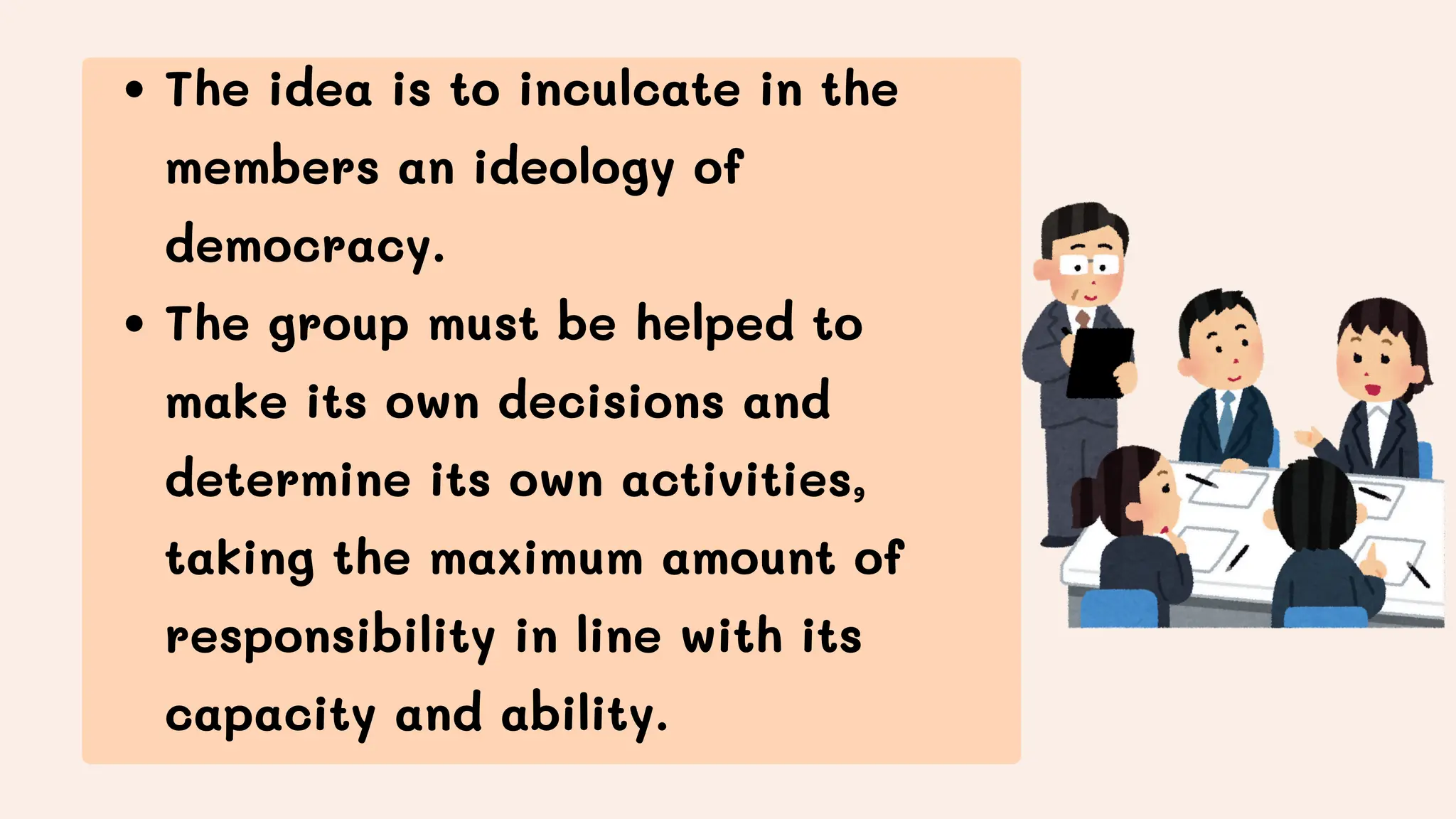 The idea is to inculcate in the
members an ideology of
democracy.
The group must be helped to
make its own decisions and
determine its own activities,
taking the maximum amount of
responsibility in line with its
capacity and ability.
 