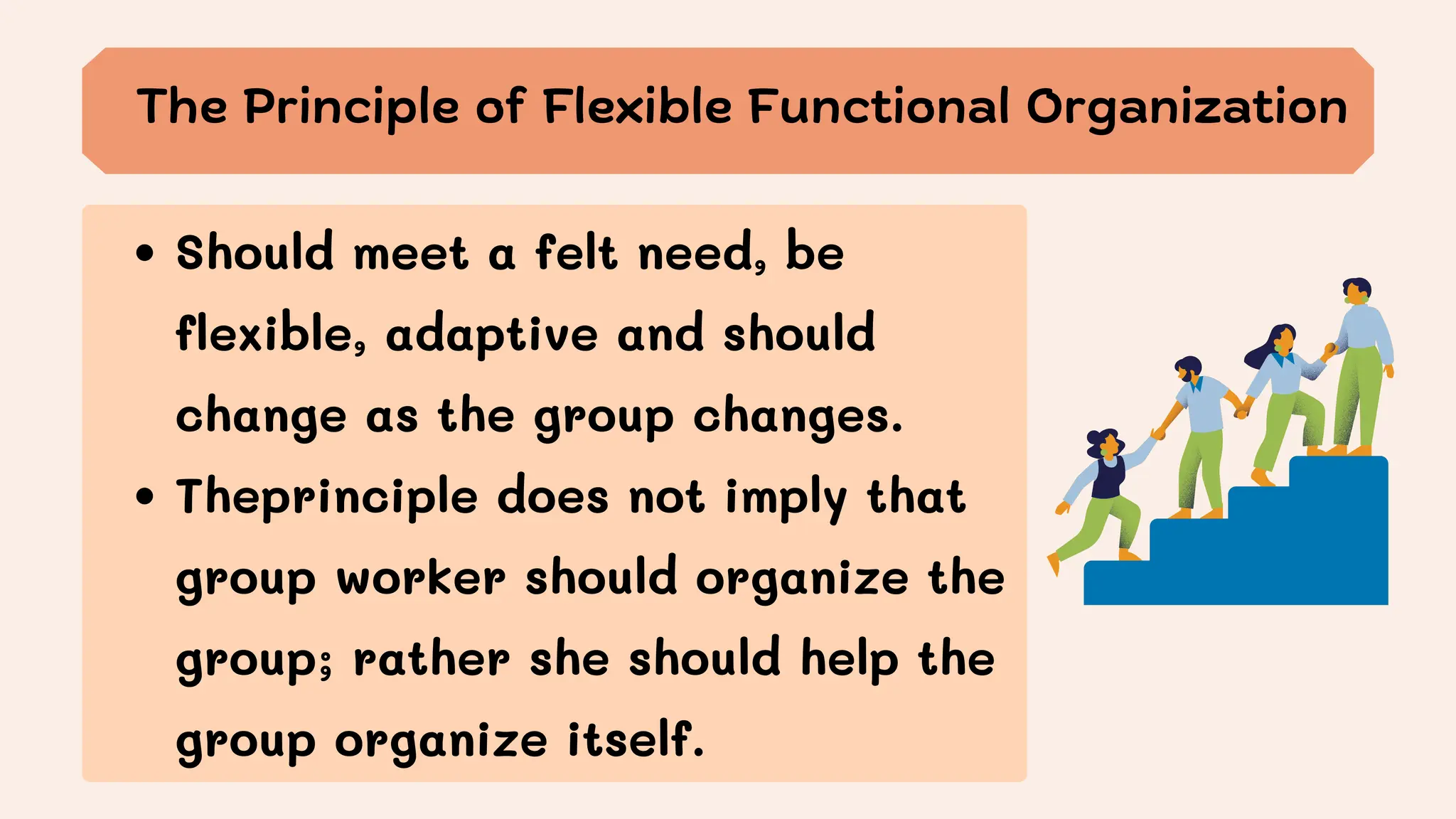 The Principle of Flexible Functional Organization
Should meet a felt need, be
flexible, adaptive and should
change as the group changes.
Theprinciple does not imply that
group worker should organize the
group; rather she should help the
group organize itself.
 