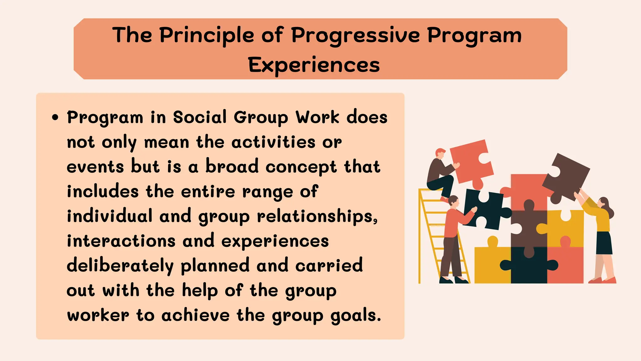 The Principle of Progressive Program
Experiences
Program in Social Group Work does
not only mean the activities or
events but is a broad concept that
includes the entire range of
individual and group relationships,
interactions and experiences
deliberately planned and carried
out with the help of the group
worker to achieve the group goals.
 