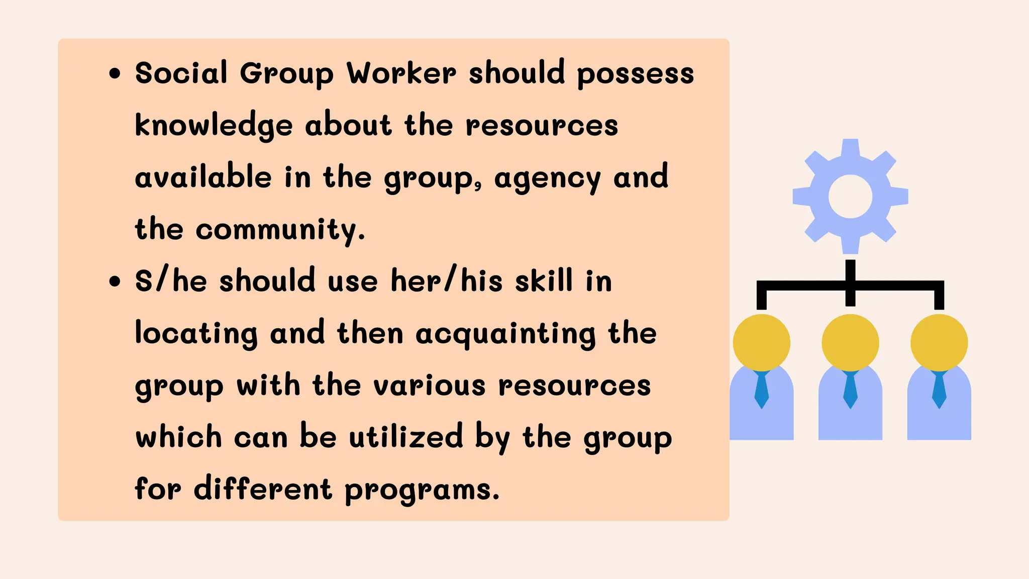 Social Group Worker should possess
knowledge about the resources
available in the group, agency and
the community.
S/he should use her/his skill in
locating and then acquainting the
group with the various resources
which can be utilized by the group
for different programs.
 