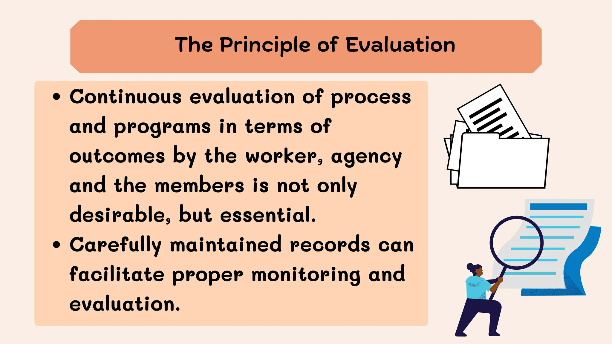 Continuous evaluation of process
and programs in terms of
outcomes by the worker, agency
and the members is not only
desirable, but essential.
Carefully maintained records can
facilitate proper monitoring and
evaluation.
The Principle of Evaluation
 