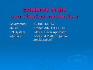 Existence of the coordination mechanism Government : CDRC, DDRC I/NGO : Dpnet, AIN, DIPECHO UN System : IASC Cluster Approach Interface : National Platform (under  consideration) 