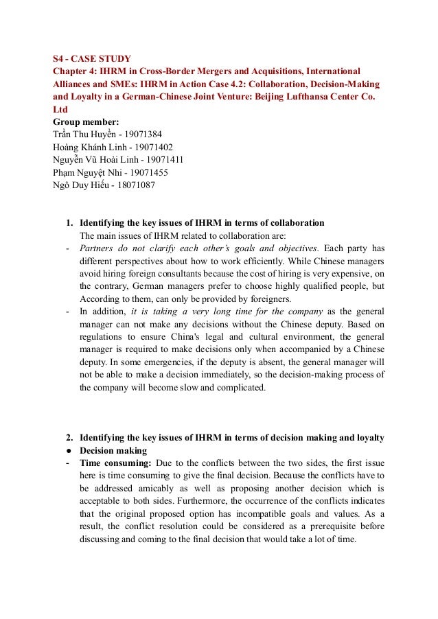 S4 - CASE STUDY
Chapter 4: IHRM in Cross-Border Mergers and Acquisitions, International
Alliances and SMEs: IHRM in Action Case 4.2: Collaboration, Decision-Making
and Loyalty in a German-Chinese Joint Venture: Beijing Lufthansa Center Co.
Ltd
Group member:
Trần Thu Huyền - 19071384
Hoàng Khánh Linh - 19071402
Nguyễn Vũ Hoài Linh - 19071411
Phạm Nguyệt Nhi - 19071455
Ngô Duy Hiếu - 18071087
1. Identifying the key issues of IHRM in terms of collaboration
The main issues of IHRM related to collaboration are:
- Partners do not clarify each other’s goals and objectives. Each party has
different perspectives about how to work efficiently. While Chinese managers
avoid hiring foreign consultants because the cost of hiring is very expensive, on
the contrary, German managers prefer to choose highly qualified people, but
According to them, can only be provided by foreigners.
- In addition, it is taking a very long time for the company as the general
manager can not make any decisions without the Chinese deputy. Based on
regulations to ensure China's legal and cultural environment, the general
manager is required to make decisions only when accompanied by a Chinese
deputy. In some emergencies, if the deputy is absent, the general manager will
not be able to make a decision immediately, so the decision-making process of
the company will become slow and complicated.
2. Identifying the key issues of IHRM in terms of decision making and loyalty
● Decision making
- Time consuming: Due to the conflicts between the two sides, the first issue
here is time consuming to give the final decision. Because the conflicts have to
be addressed amicably as well as proposing another decision which is
acceptable to both sides. Furthermore, the occurrence of the conflicts indicates
that the original proposed option has incompatible goals and values. As a
result, the conflict resolution could be considered as a prerequisite before
discussing and coming to the final decision that would take a lot of time.
 