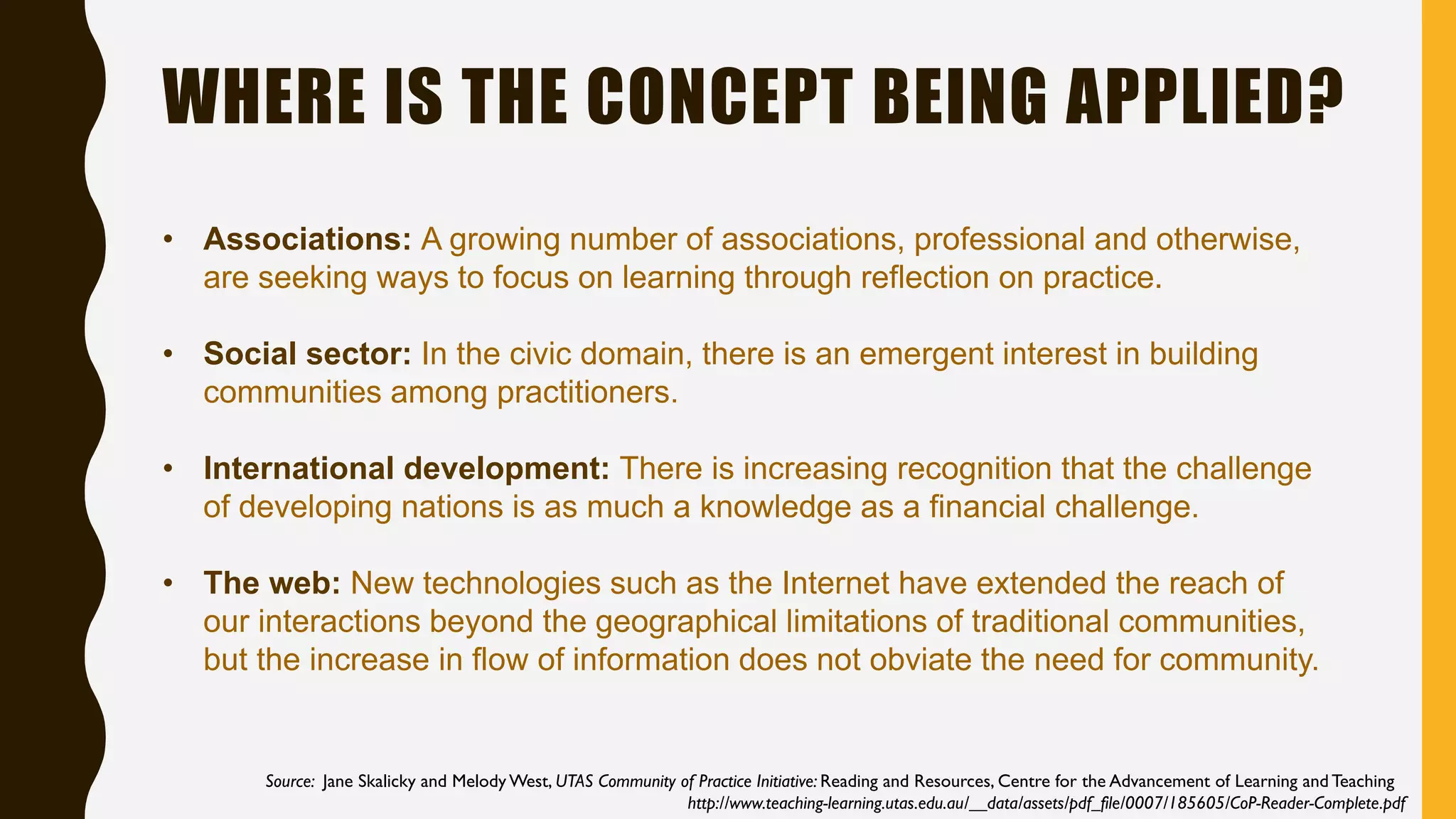 WHERE IS THE CONCEPT BEING APPLIED?
Source: Jane Skalicky and Melody West, UTAS Community of Practice Initiative: Reading and Resources, Centre for the Advancement of Learning and Teaching
http://www.teaching-learning.utas.edu.au/__data/assets/pdf_file/0007/185605/CoP-Reader-Complete.pdf
• Associations: A growing number of associations, professional and otherwise,
are seeking ways to focus on learning through reflection on practice.
• Social sector: In the civic domain, there is an emergent interest in building
communities among practitioners.
• International development: There is increasing recognition that the challenge
of developing nations is as much a knowledge as a financial challenge.
• The web: New technologies such as the Internet have extended the reach of
our interactions beyond the geographical limitations of traditional communities,
but the increase in flow of information does not obviate the need for community.
 
