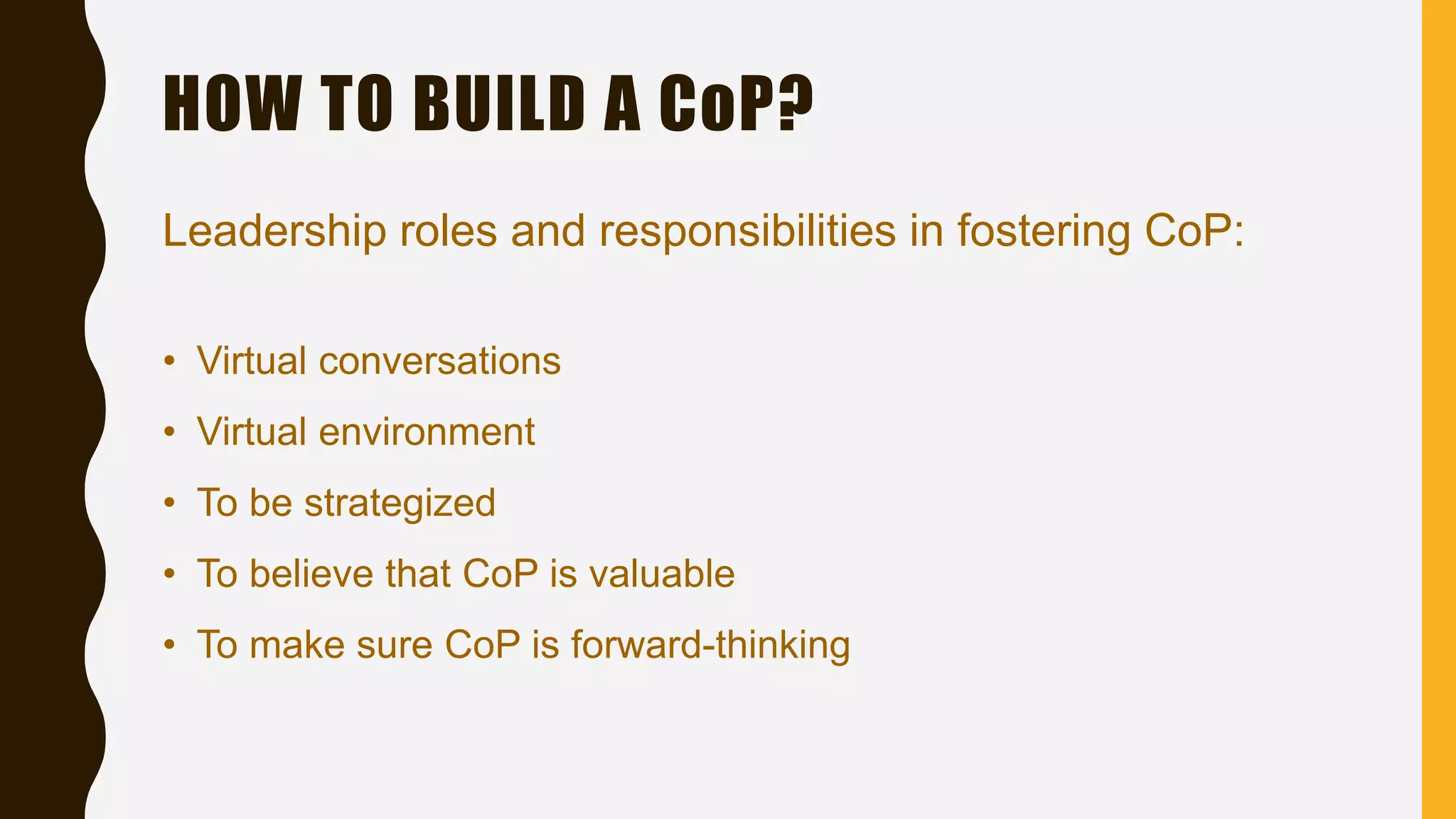 Leadership roles and responsibilities in fostering CoP:
HOW TO BUILD A CoP?
• Virtual conversations
• Virtual environment
• To be strategized
• To believe that CoP is valuable
• To make sure CoP is forward-thinking
 
