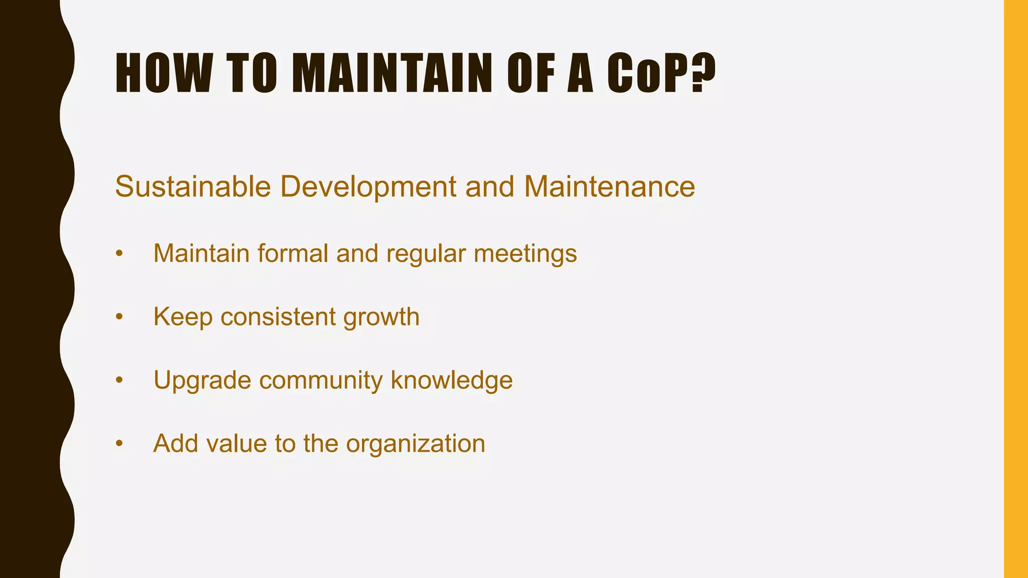 Sustainable Development and Maintenance
• Maintain formal and regular meetings
• Keep consistent growth
• Upgrade community knowledge
• Add value to the organization
HOW TO MAINTAIN OF A CoP?
 