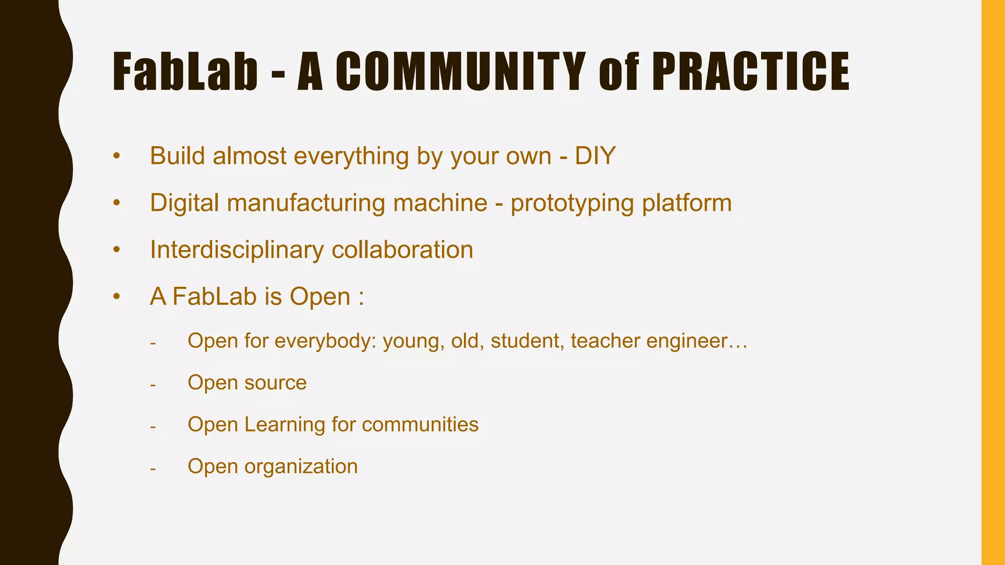 FabLab - A COMMUNITY of PRACTICE
• Build almost everything by your own - DIY
• Digital manufacturing machine - prototyping platform
• Interdisciplinary collaboration
• A FabLab is Open :
- Open for everybody: young, old, student, teacher engineer…
- Open source
- Open Learning for communities
- Open organization
 