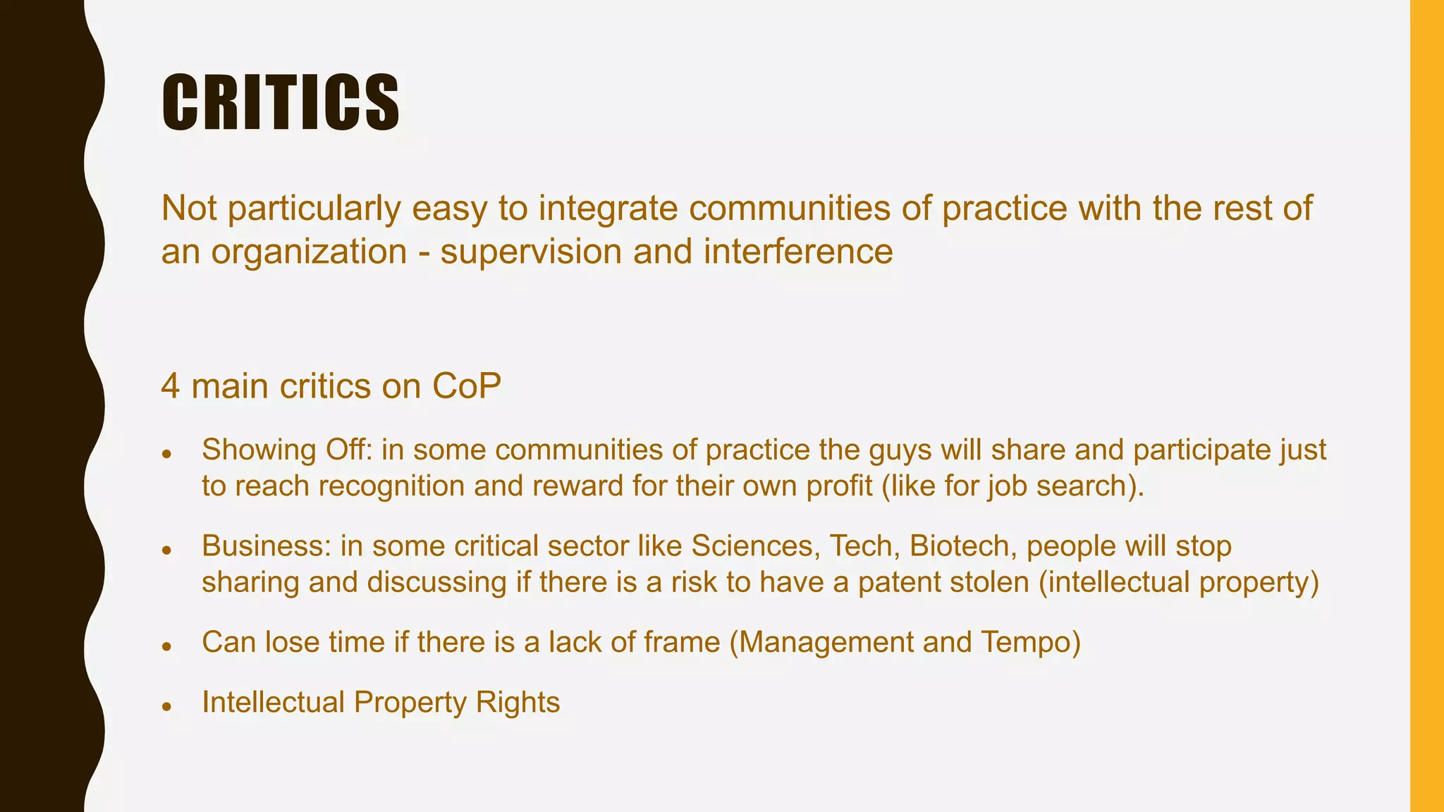 CRITICS
Not particularly easy to integrate communities of practice with the rest of
an organization - supervision and interference
4 main critics on CoP
 Showing Off: in some communities of practice the guys will share and participate just
to reach recognition and reward for their own profit (like for job search).
 Business: in some critical sector like Sciences, Tech, Biotech, people will stop
sharing and discussing if there is a risk to have a patent stolen (intellectual property)
 Can lose time if there is a lack of frame (Management and Tempo)
 Intellectual Property Rights
 