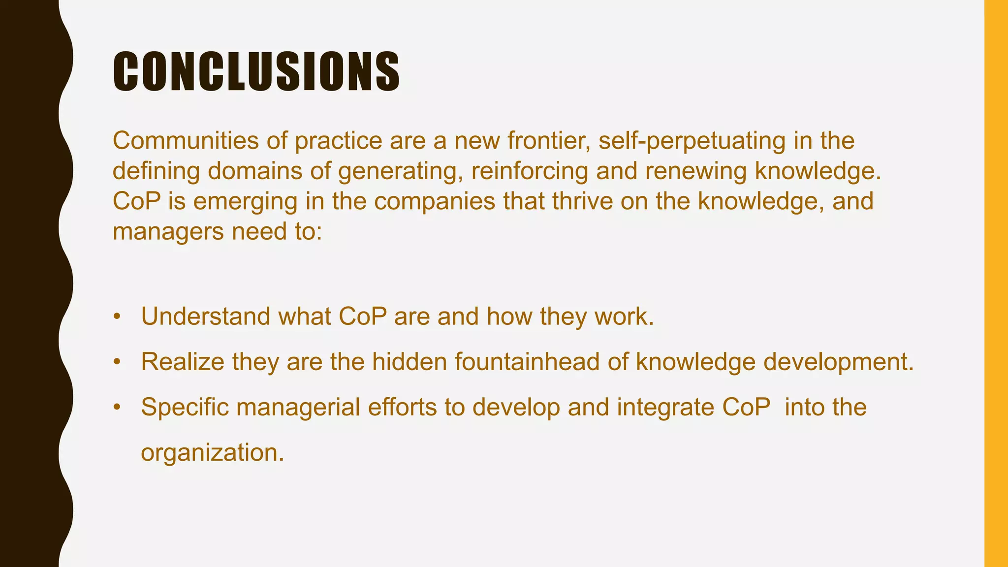 CONCLUSIONS
Communities of practice are a new frontier, self-perpetuating in the
defining domains of generating, reinforcing and renewing knowledge.
CoP is emerging in the companies that thrive on the knowledge, and
managers need to:
• Understand what CoP are and how they work.
• Realize they are the hidden fountainhead of knowledge development.
• Specific managerial efforts to develop and integrate CoP into the
organization.
 