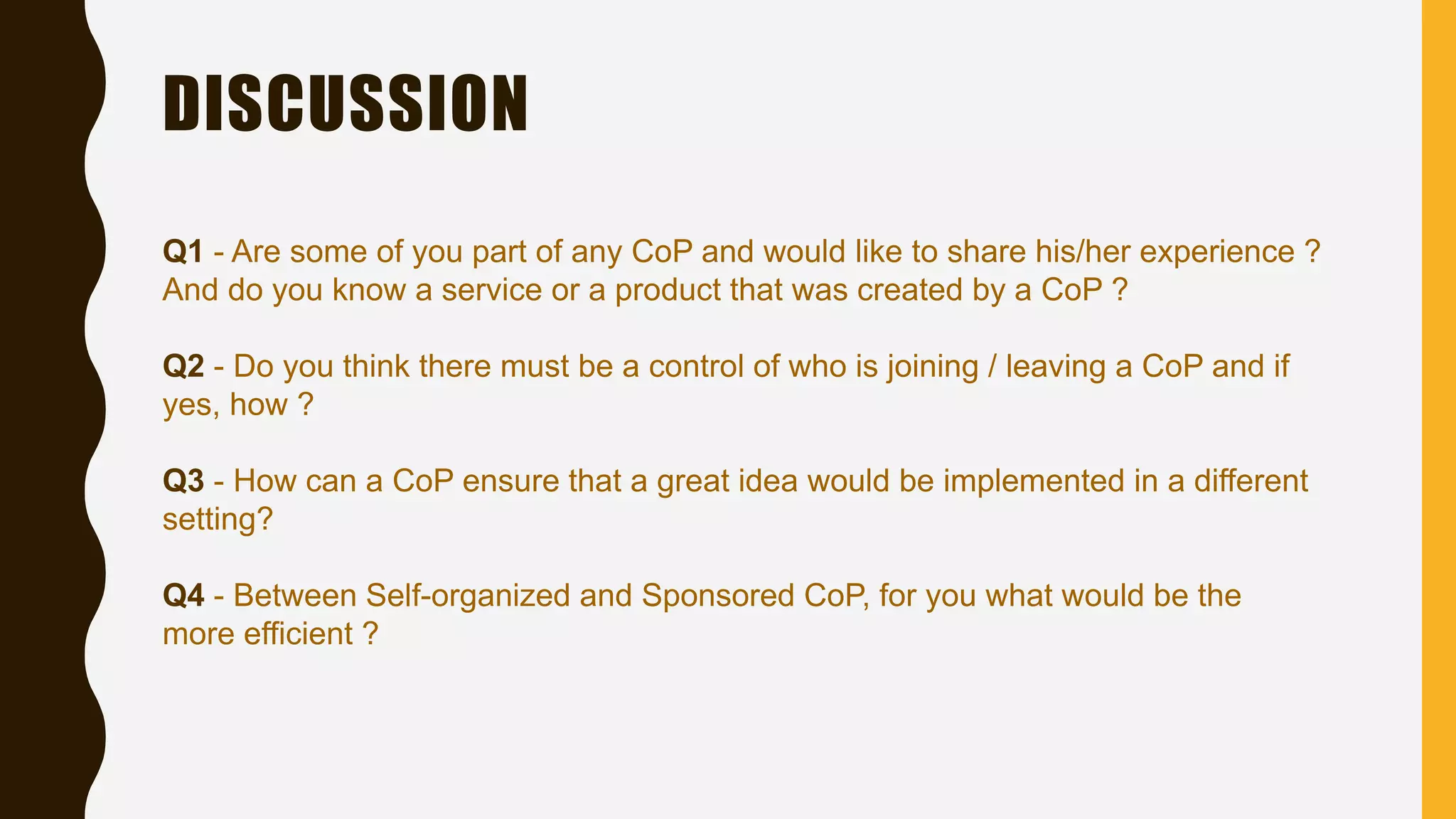 DISCUSSION
Q1 - Are some of you part of any CoP and would like to share his/her experience ?
And do you know a service or a product that was created by a CoP ?
Q2 - Do you think there must be a control of who is joining / leaving a CoP and if
yes, how ?
Q3 - How can a CoP ensure that a great idea would be implemented in a different
setting?
Q4 - Between Self-organized and Sponsored CoP, for you what would be the
more efficient ?
 