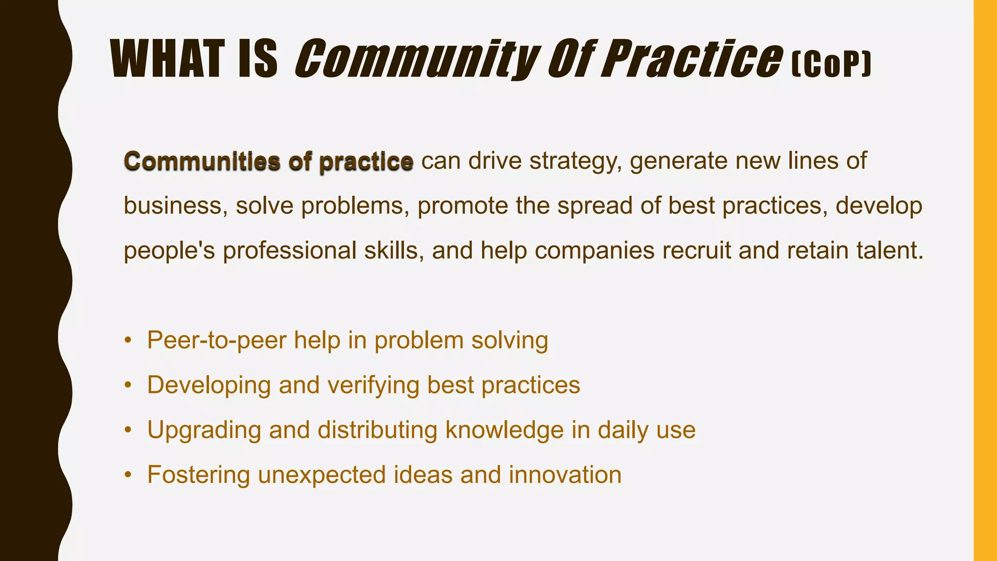 WHAT IS Community Of Practice (CoP)
Communities of practice can drive strategy, generate new lines of
business, solve problems, promote the spread of best practices, develop
people's professional skills, and help companies recruit and retain talent.
• Peer-to-peer help in problem solving
• Developing and verifying best practices
• Upgrading and distributing knowledge in daily use
• Fostering unexpected ideas and innovation
 