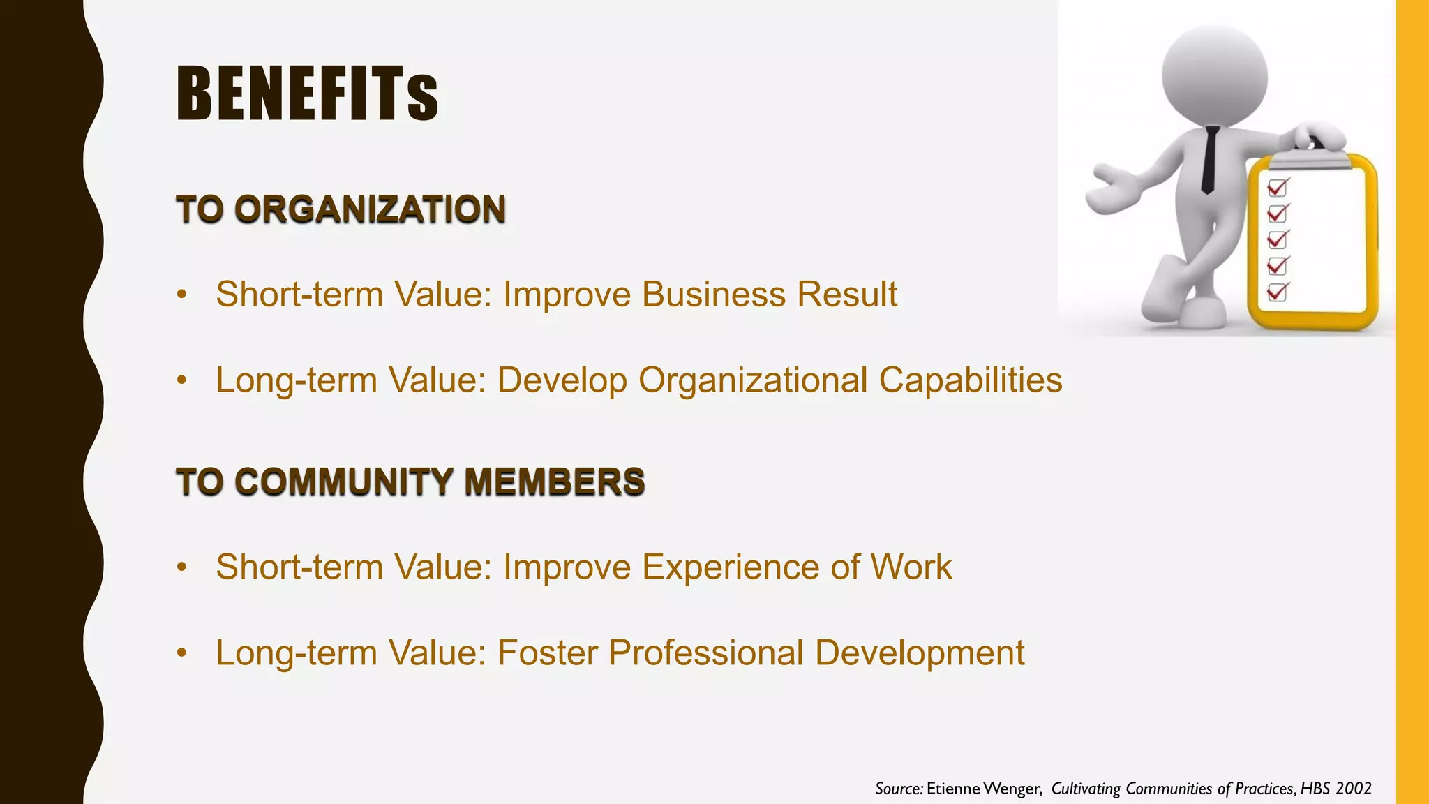 BENEFITs
TO ORGANIZATION
• Short-term Value: Improve Business Result
• Long-term Value: Develop Organizational Capabilities
TO COMMUNITY MEMBERS
• Short-term Value: Improve Experience of Work
• Long-term Value: Foster Professional Development
Source: Etienne Wenger, Cultivating Communities of Practices, HBS 2002
 