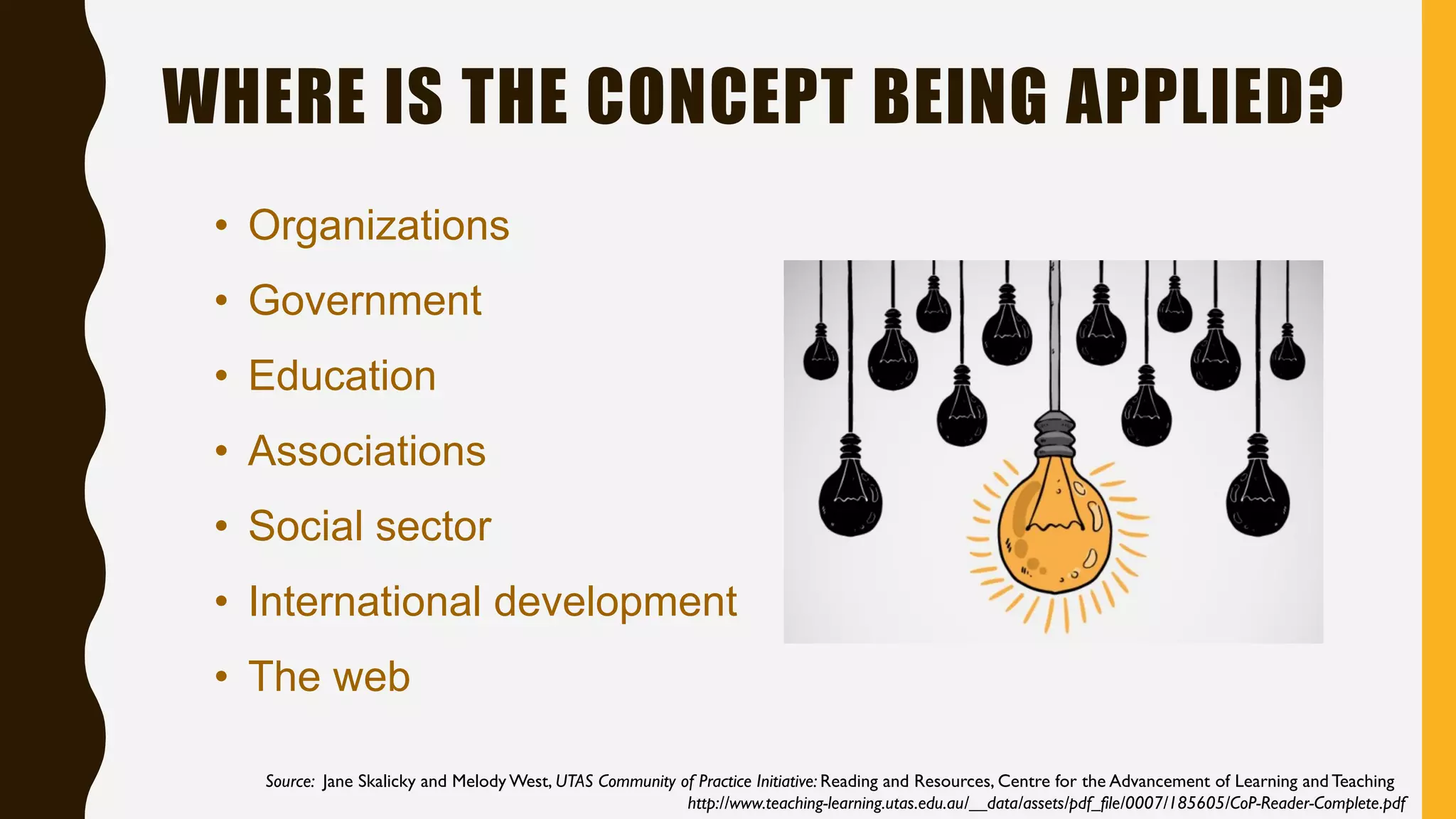 WHERE IS THE CONCEPT BEING APPLIED?
• Organizations
• Government
• Education
• Associations
• Social sector
• International development
• The web
Source: Jane Skalicky and Melody West, UTAS Community of Practice Initiative: Reading and Resources, Centre for the Advancement of Learning and Teaching
http://www.teaching-learning.utas.edu.au/__data/assets/pdf_file/0007/185605/CoP-Reader-Complete.pdf
 