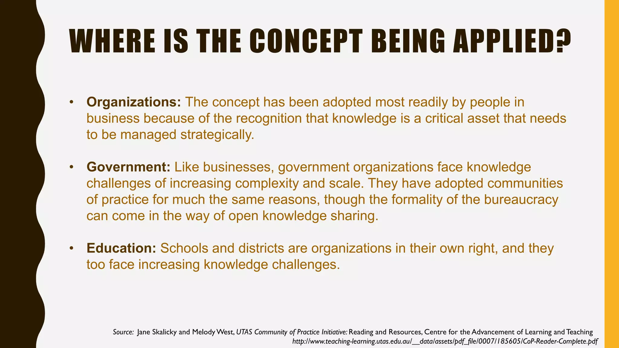WHERE IS THE CONCEPT BEING APPLIED?
• Organizations: The concept has been adopted most readily by people in
business because of the recognition that knowledge is a critical asset that needs
to be managed strategically.
• Government: Like businesses, government organizations face knowledge
challenges of increasing complexity and scale. They have adopted communities
of practice for much the same reasons, though the formality of the bureaucracy
can come in the way of open knowledge sharing.
• Education: Schools and districts are organizations in their own right, and they
too face increasing knowledge challenges.
Source: Jane Skalicky and Melody West, UTAS Community of Practice Initiative: Reading and Resources, Centre for the Advancement of Learning and Teaching
http://www.teaching-learning.utas.edu.au/__data/assets/pdf_file/0007/185605/CoP-Reader-Complete.pdf
 