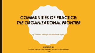 COMMUNITIES OF PRACTICE:
THE ORGANIZATIONAL FRONTIER
PRESENT BY
LU CHEN/ YUAN GAO / ERIC VAUCHEY / YAN GAO /ULRICH ROUSSEAU
-2016-
by Etienne C.Wenger andWilliam M. Snyder
 