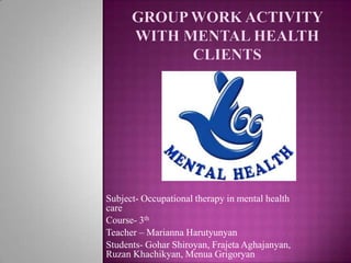 Group work activity with mental health clients Subject- Occupational therapy in mental health care Course- 3th Teacher – Marianna Harutyunyan Students- GoharShiroyan, FrajetaAghajanyan, RuzanKhachikyan, MenuaGrigoryan 
