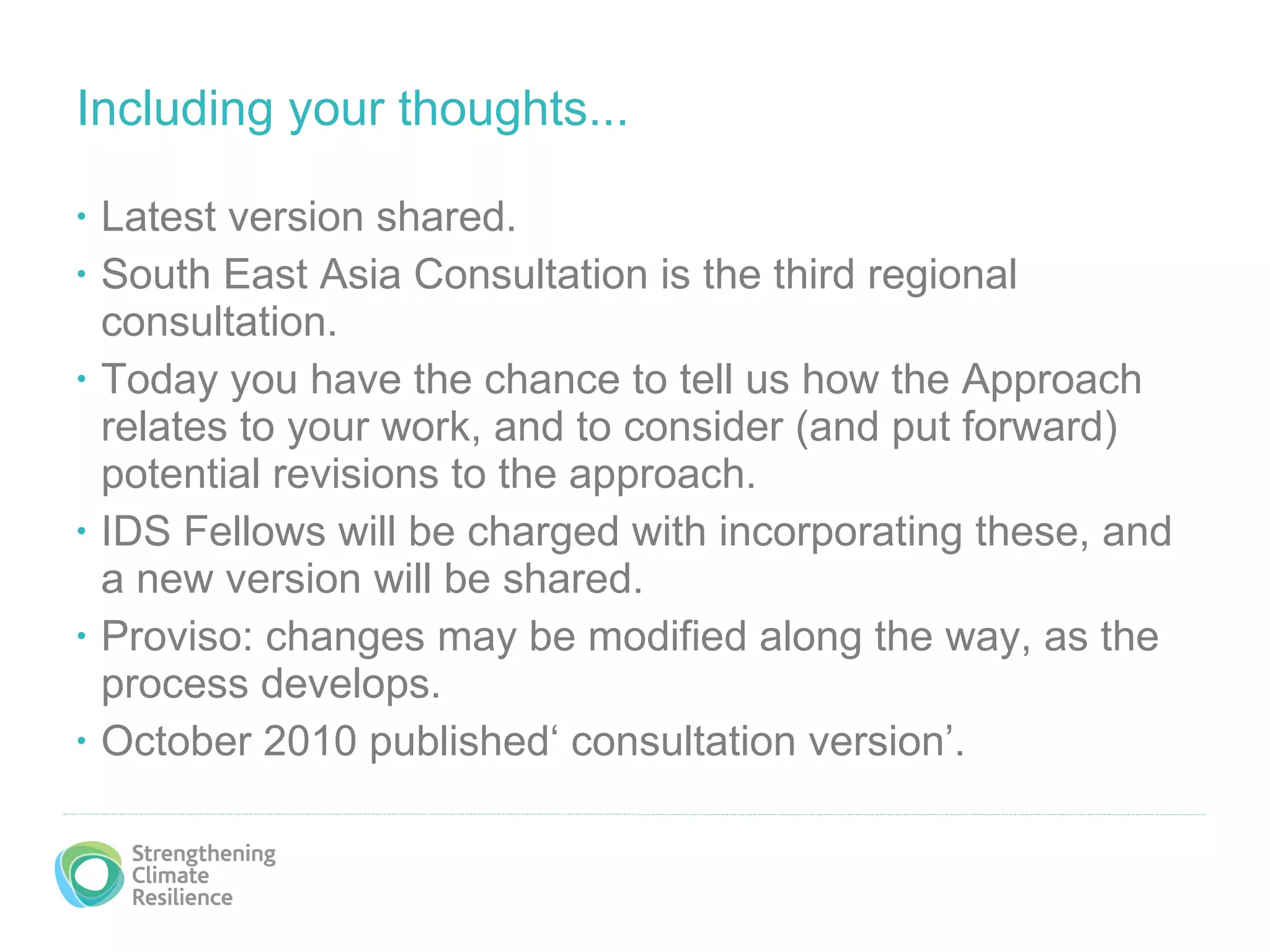 Including your thoughts... Latest version shared. South East Asia Consultation is the third regional consultation. Today you have the chance to tell us how the Approach relates to your work, and to consider (and put forward) potential revisions to the approach. IDS Fellows will be charged with incorporating these, and a new version will be shared. Proviso: changes may be modified along the way, as the process develops. October 2010 published‘ consultation version’.