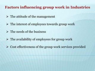 Factors influencing group work in Industries
 The attitude of the management
 The interest of employees towards group work
 The needs of the business
 The availability of employees for group work
 Cost effectiveness of the group work services provided
 