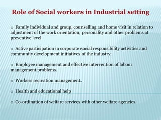 Role of Social workers in Industrial setting
o Family individual and group, counselling and home visit in relation to
adjustment of the work orientation, personality and other problems at
preventive level
o Active participation in corporate social responsibility activities and
community development initiatives of the industry.
o Employee management and effective intervention of labour
management problems.
o Workers recreation management.
o Health and educational help
o Co-ordination of welfare services with other welfare agencies.
 