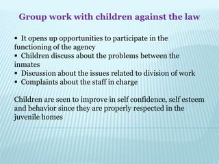 Group work with children against the law
 It opens up opportunities to participate in the
functioning of the agency
 Children discuss about the problems between the
inmates
 Discussion about the issues related to division of work
 Complaints about the staff in charge
Children are seen to improve in self confidence, self esteem
and behavior since they are properly respected in the
juvenile homes
 