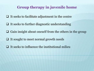 Group therapy in juvenile home
 It seeks to facilitate adjustment in the centre
 It seeks to further diagnostic understanding
 Gain insight about oneself from the others in the group
 It sought to meet normal growth needs
 It seeks to influence the institutional milieu
 