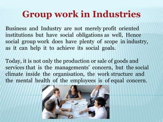 Group work in Industries
Business and Industry are not merely profit oriented
institutions but have social obligations as well, Hence
social group work does have plenty of scope in industry,
as it can help it to achieve its social goals.
Today, it is not only the production or sale of goods and
services that is the managements’ concern, but the social
climate inside the organisation, the work structure and
the mental health of the employees is of equal concern.
 