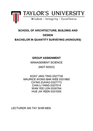 1
SCHOOL OF ARCHITECTURE, BUILDING AND
DESIGN
BACHELOR IN QUANTITY SURVEYING (HONOURS)
GROUP ASSIGNMENT
MANAGEMENT SCIENCE
(MGT 60203)
KOAY JING TING 0327739
MAURICE WONG BAK WEE 0331860
CH’NG ZUHAO 0327773
CHIA LI YANG 0327014
WAN YEE LEN 0330764
HUE JIA YEEN 0331055
LECTURER: MS TAY SHIR MEN
 
