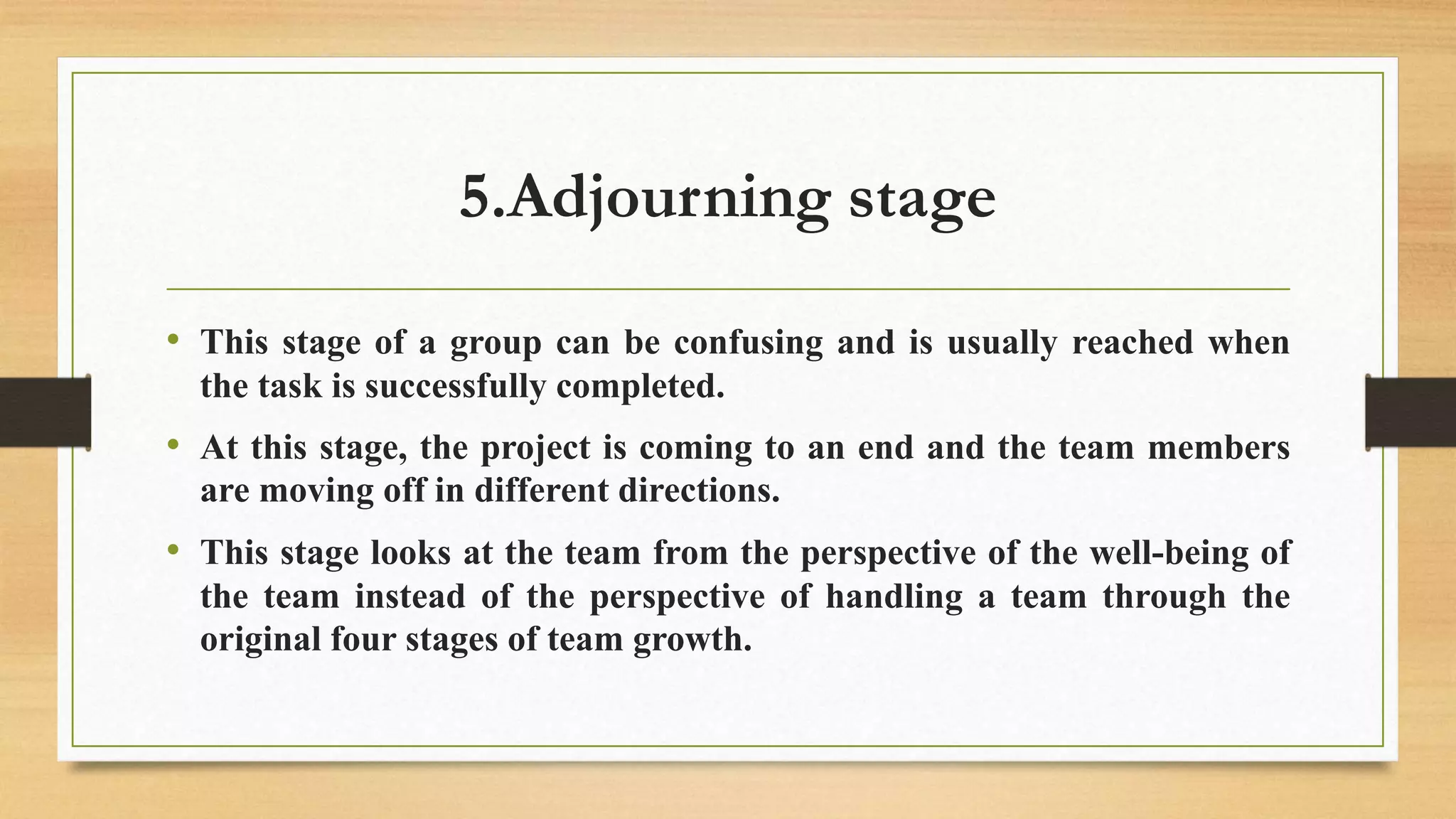 5.Adjourning stage
• This stage of a group can be confusing and is usually reached when
the task is successfully completed.
• At this stage, the project is coming to an end and the team members
are moving off in different directions.
• This stage looks at the team from the perspective of the well-being of
the team instead of the perspective of handling a team through the
original four stages of team growth.
 