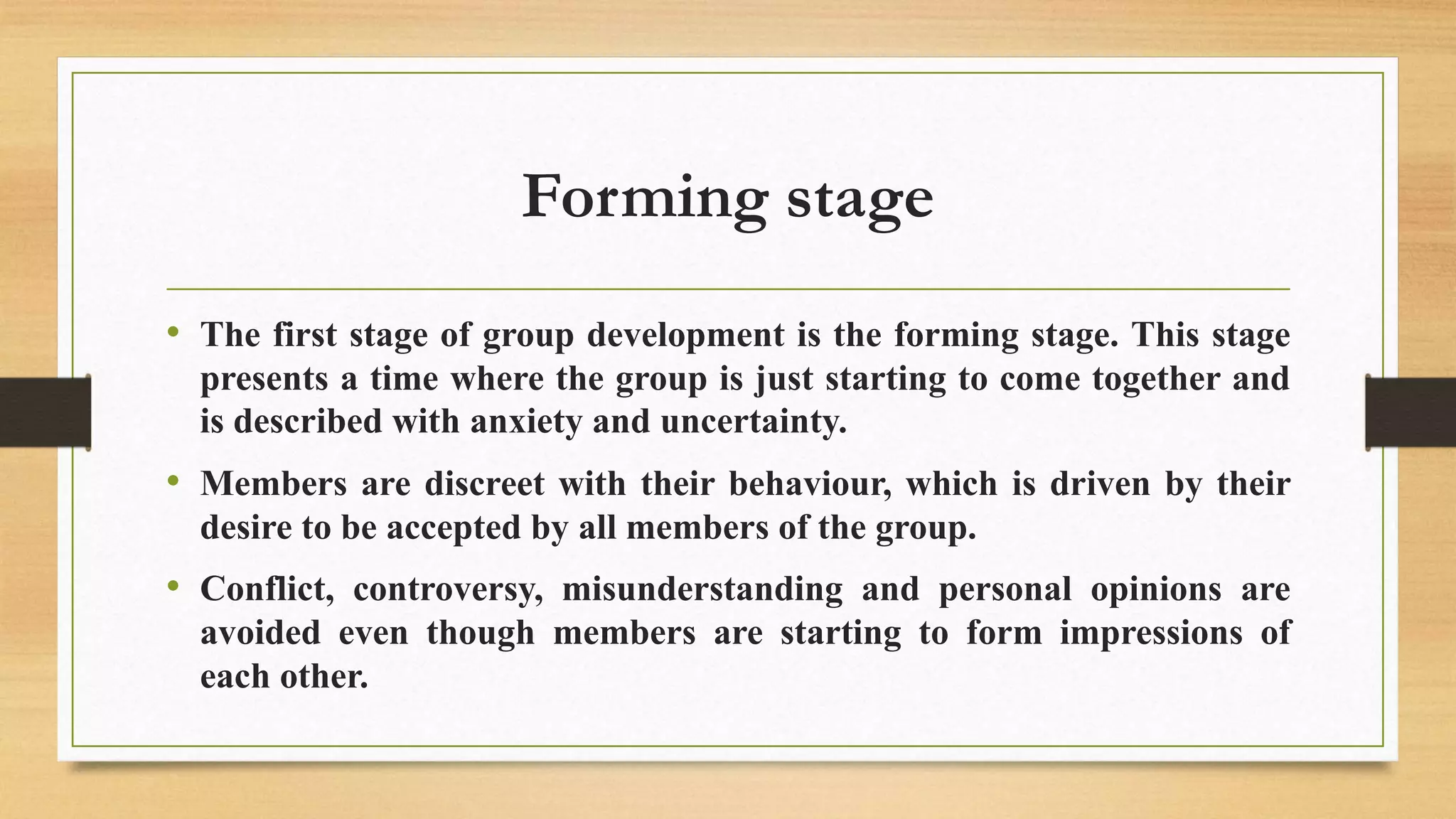 Forming stage
• The first stage of group development is the forming stage. This stage
presents a time where the group is just starting to come together and
is described with anxiety and uncertainty.
• Members are discreet with their behaviour, which is driven by their
desire to be accepted by all members of the group.
• Conflict, controversy, misunderstanding and personal opinions are
avoided even though members are starting to form impressions of
each other.
 
