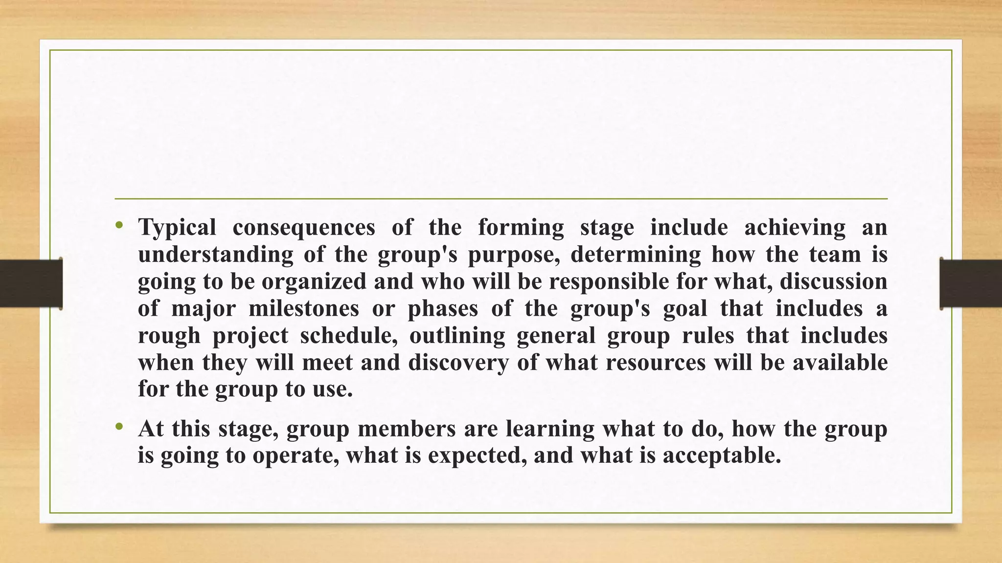 • Typical consequences of the forming stage include achieving an
understanding of the group's purpose, determining how the team is
going to be organized and who will be responsible for what, discussion
of major milestones or phases of the group's goal that includes a
rough project schedule, outlining general group rules that includes
when they will meet and discovery of what resources will be available
for the group to use.
• At this stage, group members are learning what to do, how the group
is going to operate, what is expected, and what is acceptable.
 