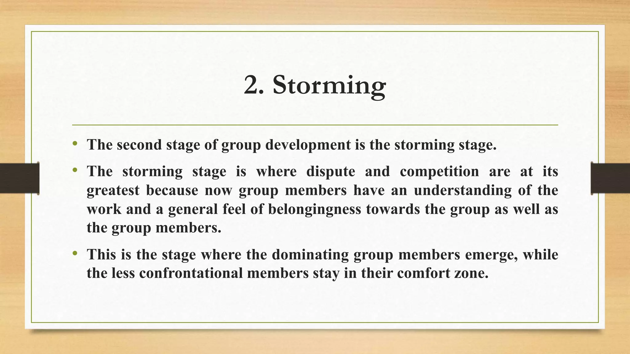2. Storming
• The second stage of group development is the storming stage.
• The storming stage is where dispute and competition are at its
greatest because now group members have an understanding of the
work and a general feel of belongingness towards the group as well as
the group members.
• This is the stage where the dominating group members emerge, while
the less confrontational members stay in their comfort zone.
 