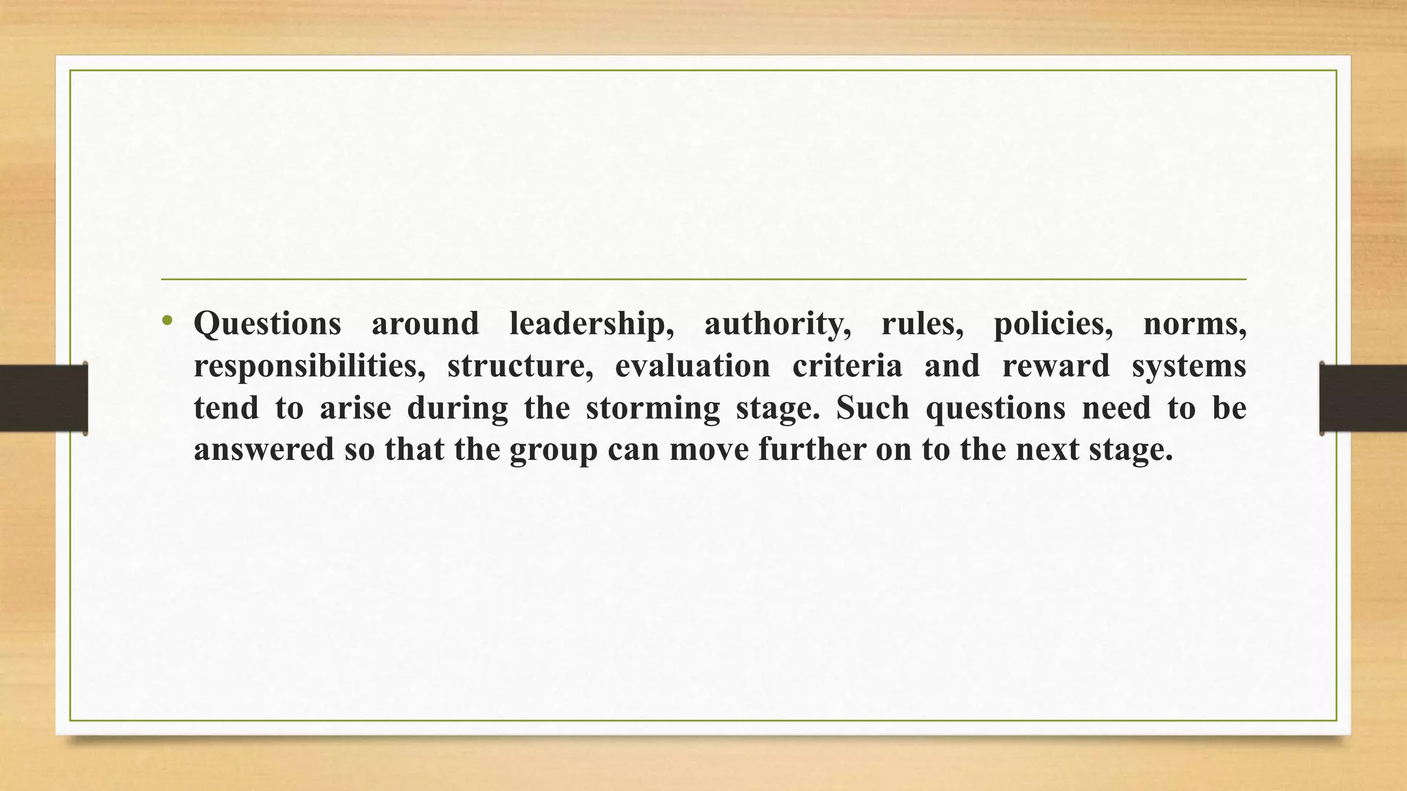 • Questions around leadership, authority, rules, policies, norms,
responsibilities, structure, evaluation criteria and reward systems
tend to arise during the storming stage. Such questions need to be
answered so that the group can move further on to the next stage.
 