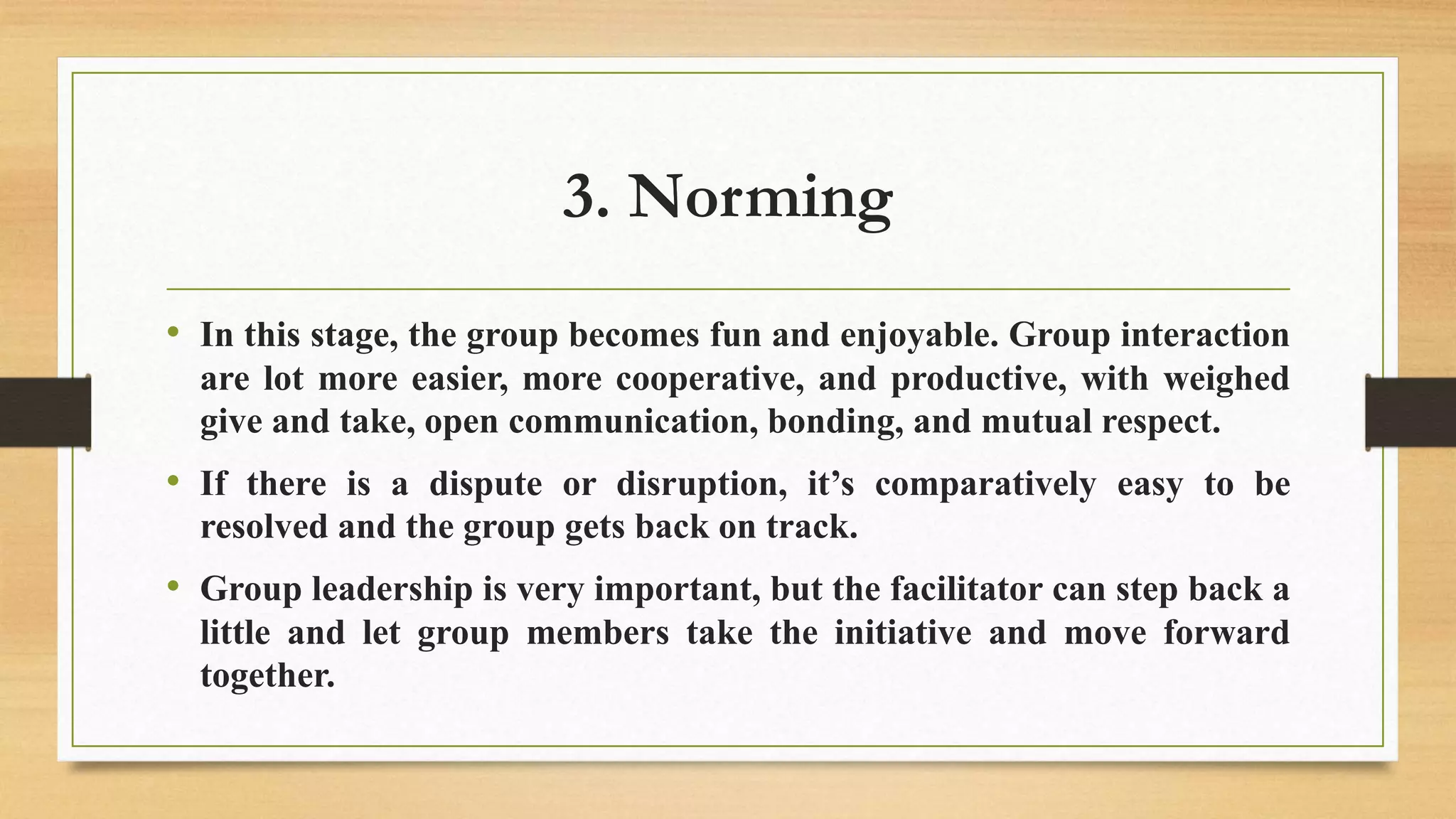 3. Norming
• In this stage, the group becomes fun and enjoyable. Group interaction
are lot more easier, more cooperative, and productive, with weighed
give and take, open communication, bonding, and mutual respect.
• If there is a dispute or disruption, it’s comparatively easy to be
resolved and the group gets back on track.
• Group leadership is very important, but the facilitator can step back a
little and let group members take the initiative and move forward
together.
 