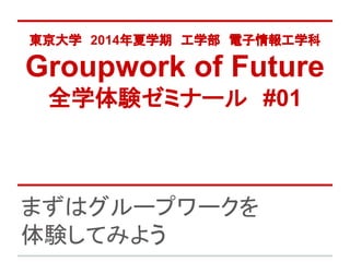 東京大学　2014年夏学期　工学部　電子情報工学科
Groupwork of Future
全学体験ゼミナール　#01
まずはグループワークを
体験してみよう
 