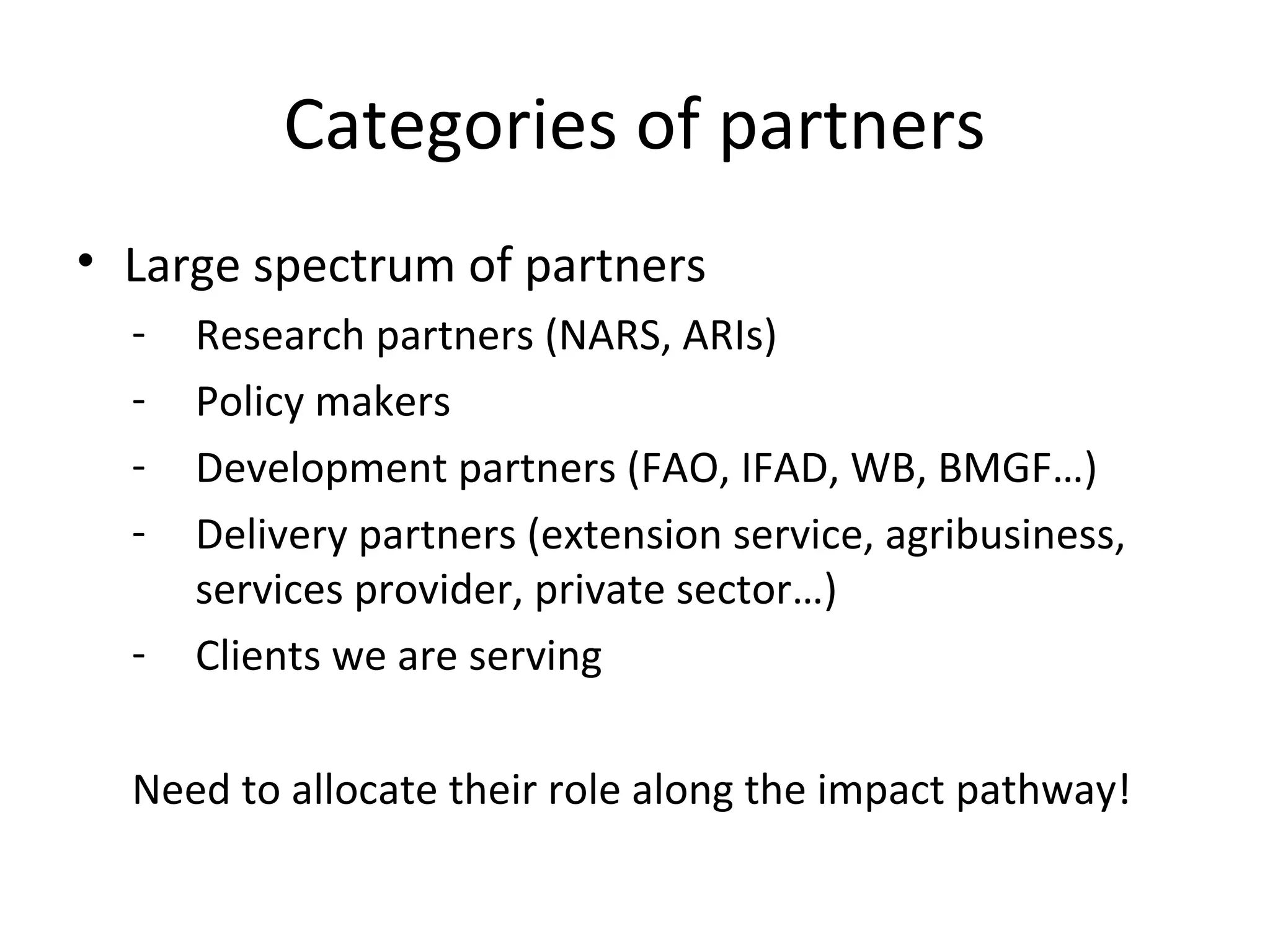 Categories of partners
• Large spectrum of partners
- Research partners (NARS, ARIs)
- Policy makers
- Development partners (FAO, IFAD, WB, BMGF…)
- Delivery partners (extension service, agribusiness,
services provider, private sector…)
- Clients we are serving
Need to allocate their role along the impact pathway!