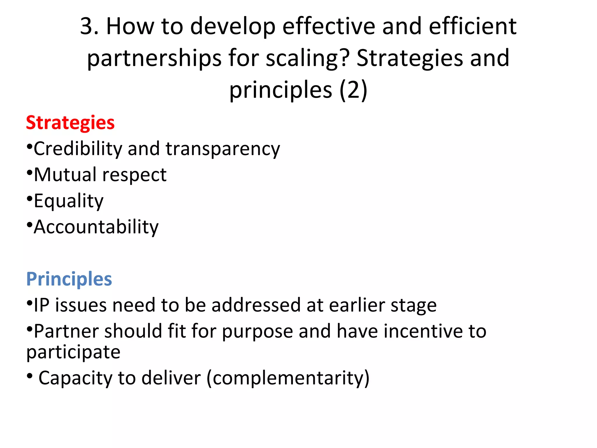 3. How to develop effective and efficient
partnerships for scaling? Strategies and
principles (2)
Strategies
•Credibility and transparency
•Mutual respect
•Equality
•Accountability
Principles
•IP issues need to be addressed at earlier stage
•Partner should fit for purpose and have incentive to
participate
• Capacity to deliver (complementarity)