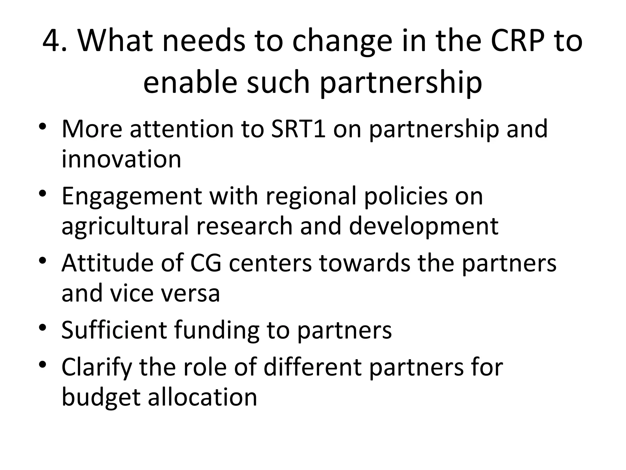 4. What needs to change in the CRP to
enable such partnership
• More attention to SRT1 on partnership and
innovation
• Engagement with regional policies on
agricultural research and development
• Attitude of CG centers towards the partners
and vice versa
• Sufficient funding to partners
• Clarify the role of different partners for
budget allocation